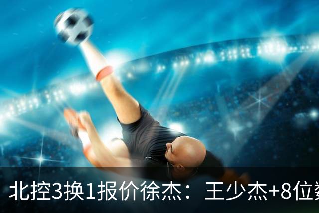 北控3换1报价徐杰：王少杰+8位数培养费+潜力新秀，承诺多年D类顶薪续约
